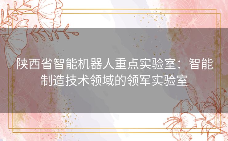 陕西省智能机器人重点实验室：智能制造技术领域的领军实验室