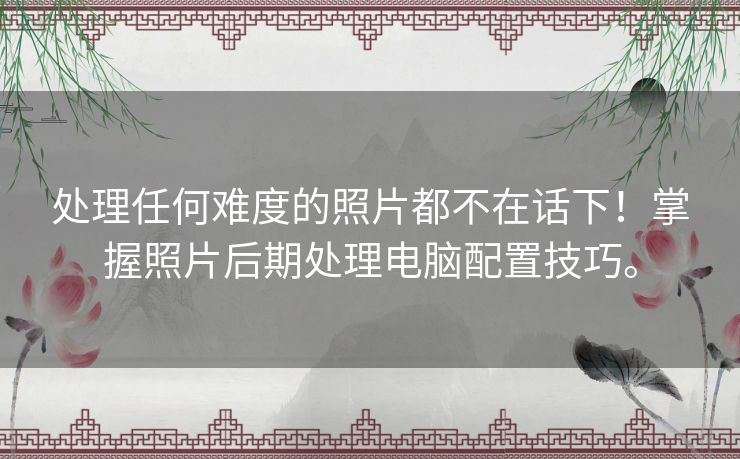 处理任何难度的照片都不在话下！掌握照片后期处理电脑配置技巧。