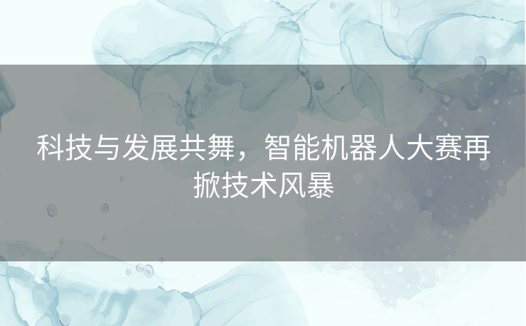 科技与发展共舞，智能机器人大赛再掀技术风暴