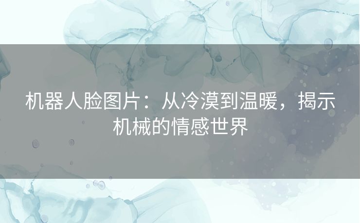 机器人脸图片：从冷漠到温暖，揭示机械的情感世界