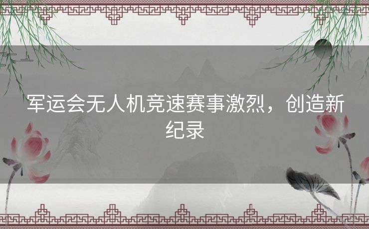 军运会无人机竞速赛事激烈，创造新纪录