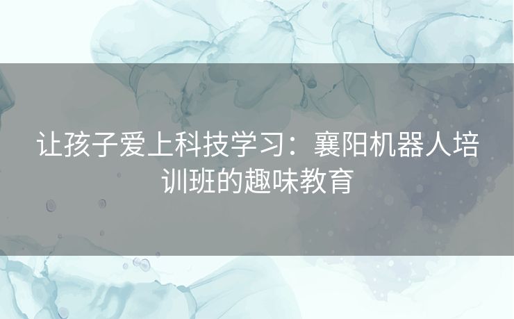 让孩子爱上科技学习：襄阳机器人培训班的趣味教育