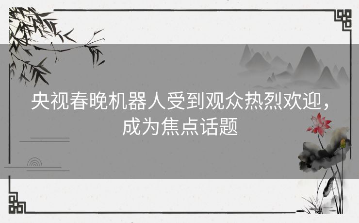 央视春晚机器人受到观众热烈欢迎，成为焦点话题