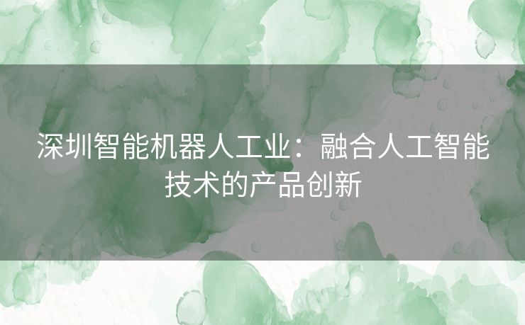 深圳智能机器人工业：融合人工智能技术的产品创新