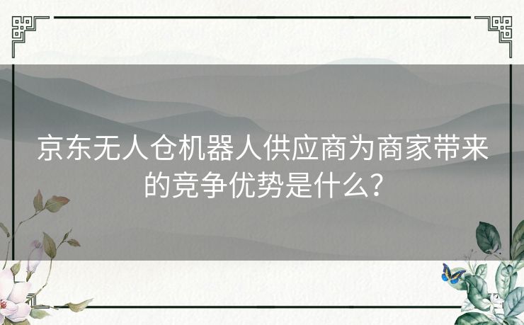 京东无人仓机器人供应商为商家带来的竞争优势是什么？