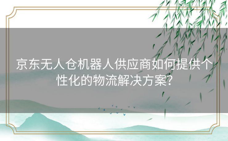 京东无人仓机器人供应商如何提供个性化的物流解决方案？