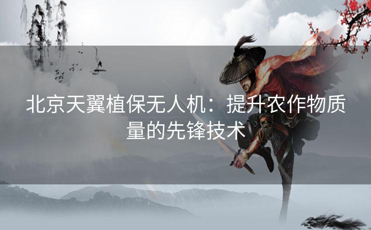 北京天翼植保无人机：提升农作物质量的先锋技术