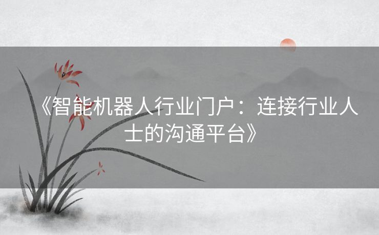 《智能机器人行业门户：连接行业人士的沟通平台》