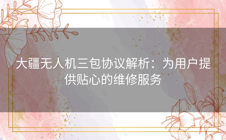 大疆无人机三包协议解析：为用户提供贴心的维修服务