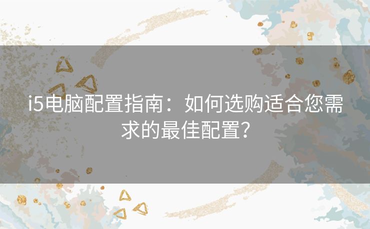 i5电脑配置指南：如何选购适合您需求的最佳配置？