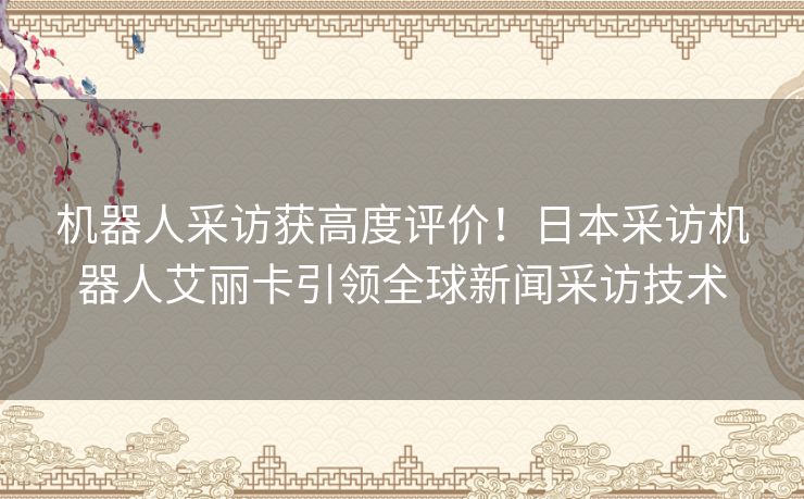 机器人采访获高度评价！日本采访机器人艾丽卡引领全球新闻采访技术