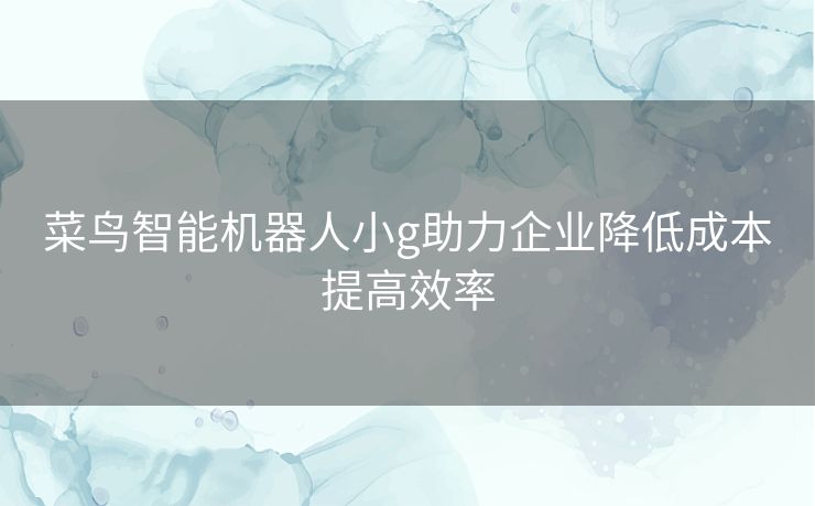 菜鸟智能机器人小g助力企业降低成本提高效率