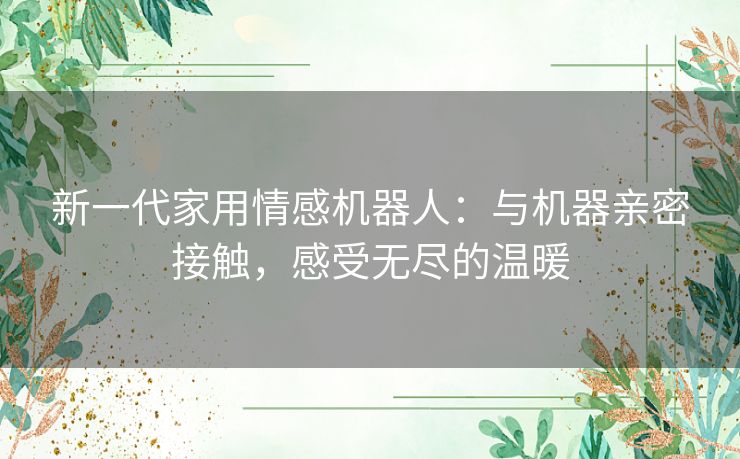 新一代家用情感机器人：与机器亲密接触，感受无尽的温暖