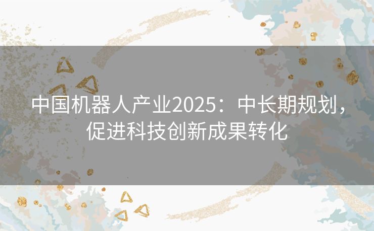 中国机器人产业2025：中长期规划，促进科技创新成果转化