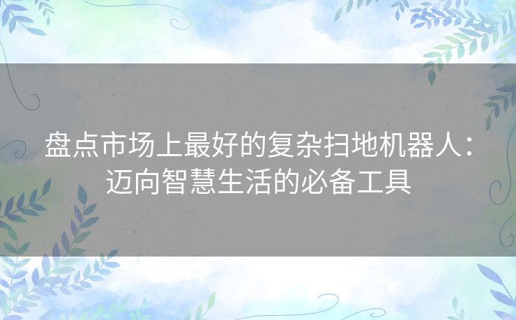 盘点市场上最好的复杂扫地机器人：迈向智慧生活的必备工具