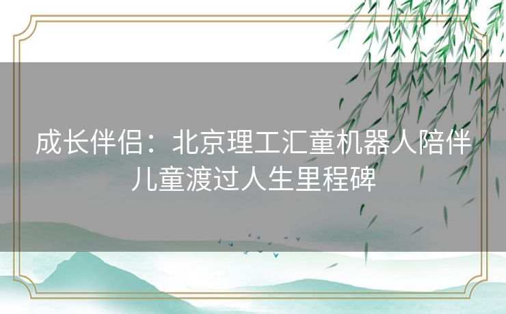 成长伴侣：北京理工汇童机器人陪伴儿童渡过人生里程碑