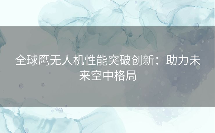 全球鹰无人机性能突破创新：助力未来空中格局