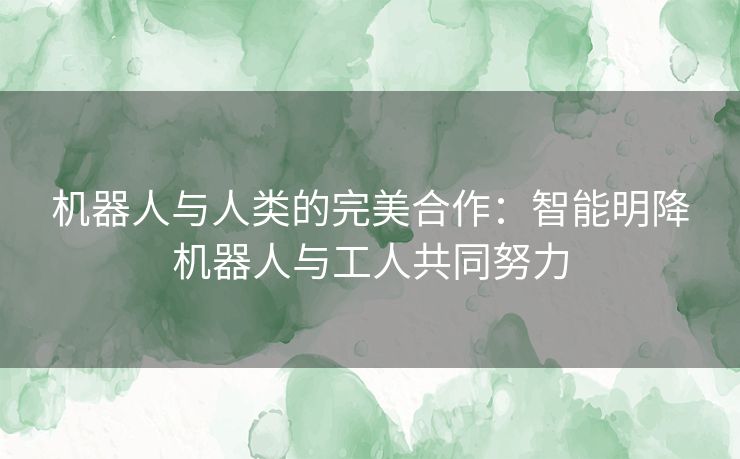 机器人与人类的完美合作：智能明降机器人与工人共同努力