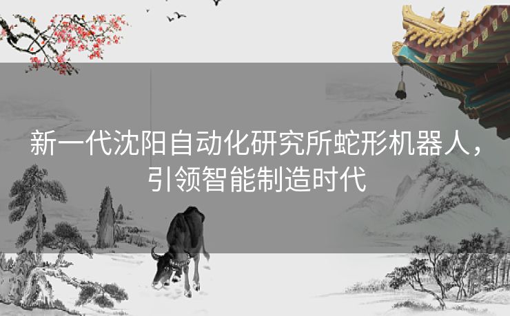 新一代沈阳自动化研究所蛇形机器人，引领智能制造时代