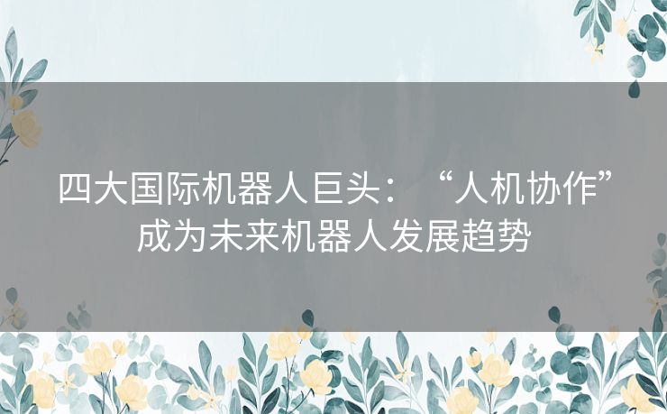 四大国际机器人巨头：“人机协作”成为未来机器人发展趋势