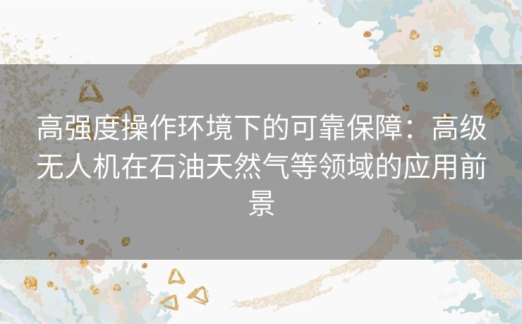 高强度操作环境下的可靠保障：高级无人机在石油天然气等领域的应用前景