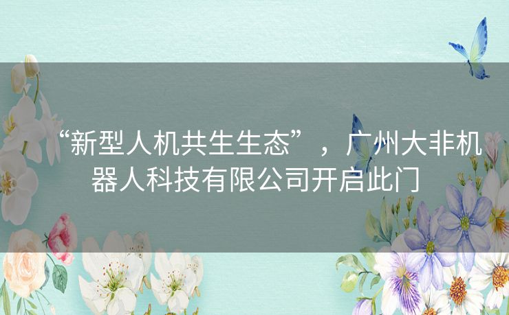 “新型人机共生生态”，广州大非机器人科技有限公司开启此门