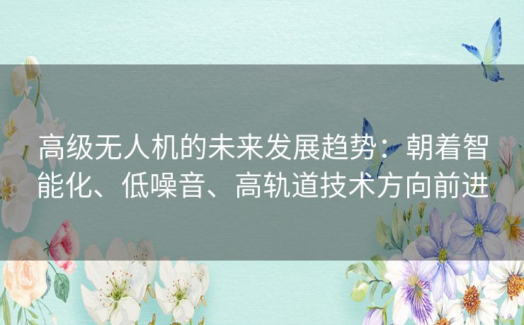 高级无人机的未来发展趋势：朝着智能化、低噪音、高轨道技术方向前进