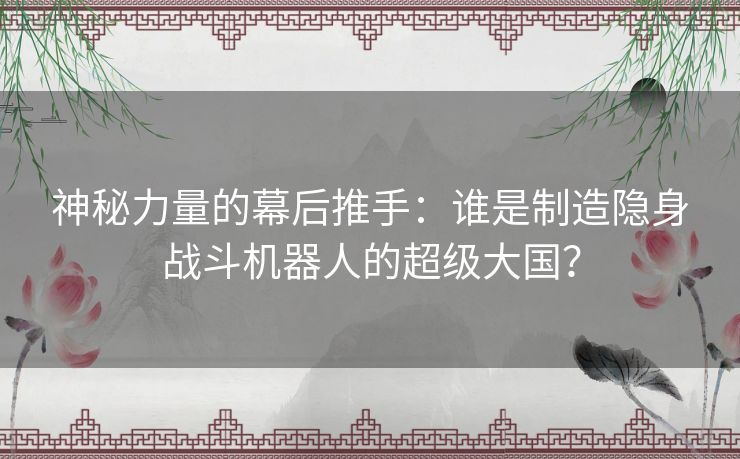 神秘力量的幕后推手：谁是制造隐身战斗机器人的超级大国？