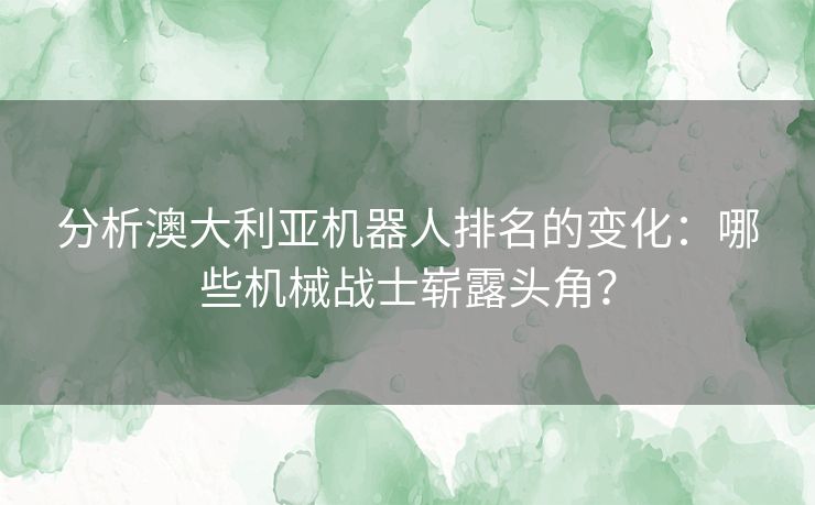 分析澳大利亚机器人排名的变化：哪些机械战士崭露头角？