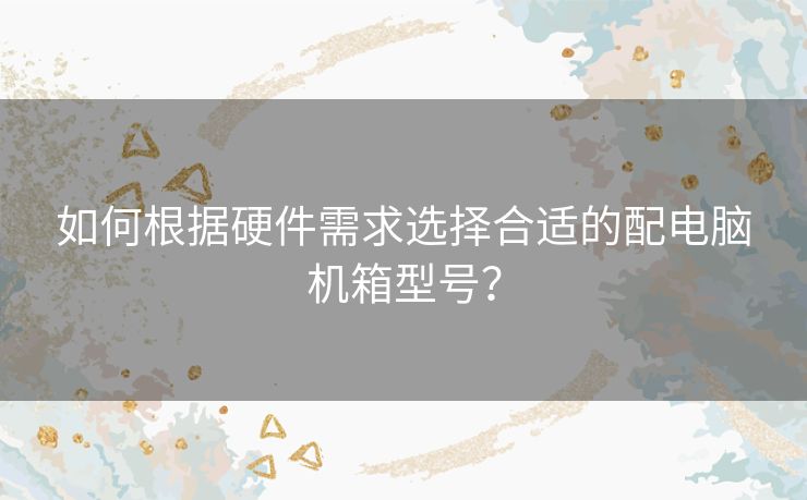 如何根据硬件需求选择合适的配电脑机箱型号？