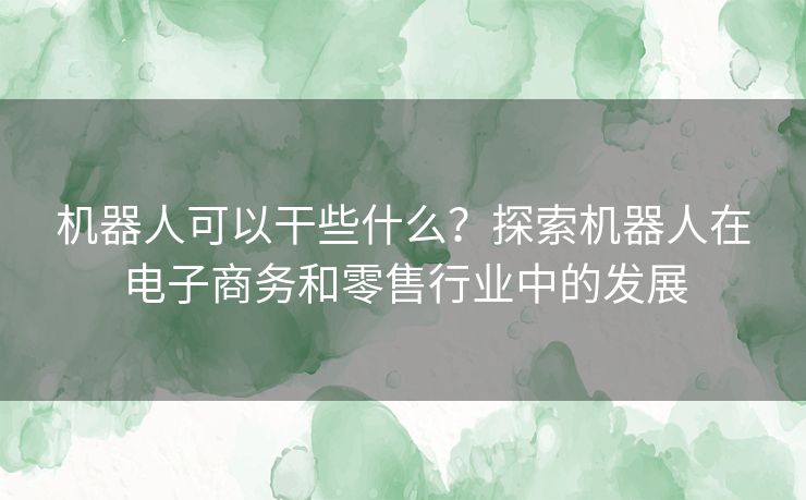 机器人可以干些什么？探索机器人在电子商务和零售行业中的发展