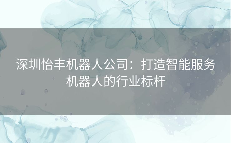 深圳怡丰机器人公司：打造智能服务机器人的行业标杆