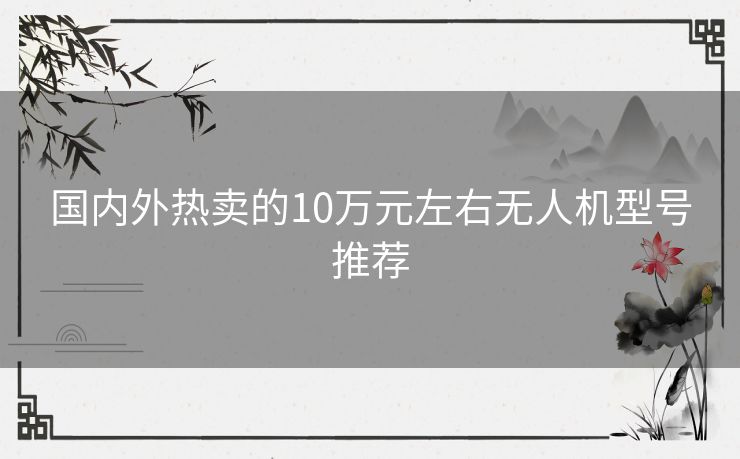 国内外热卖的10万元左右无人机型号推荐