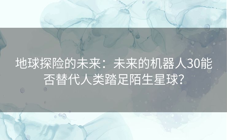 地球探险的未来：未来的机器人30能否替代人类踏足陌生星球？