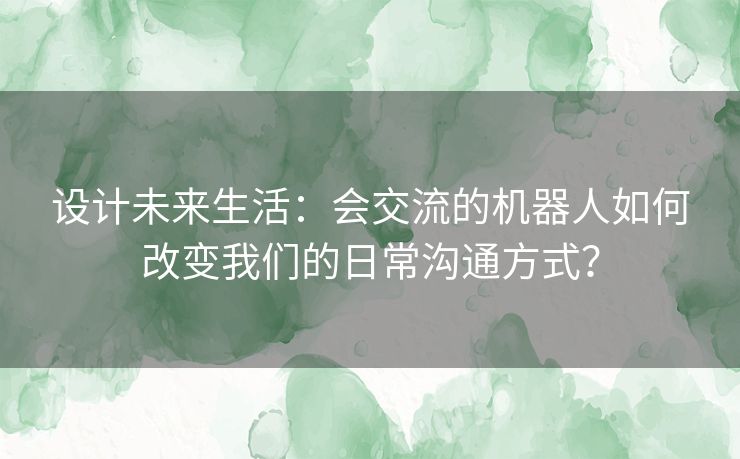 设计未来生活：会交流的机器人如何改变我们的日常沟通方式？