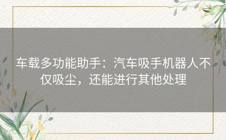 车载多功能助手：汽车吸手机器人不仅吸尘，还能进行其他处理