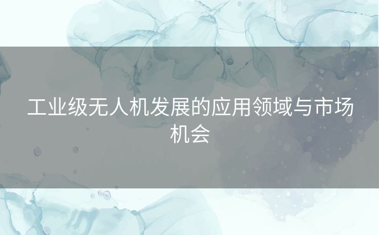 工业级无人机发展的应用领域与市场机会