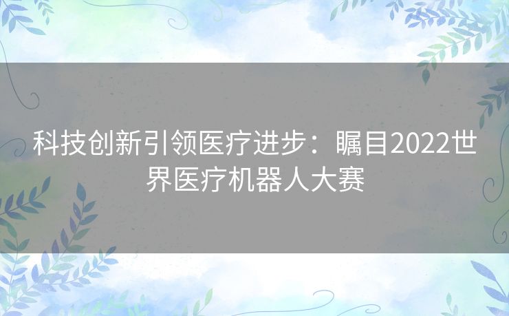 科技创新引领医疗进步：瞩目2022世界医疗机器人大赛