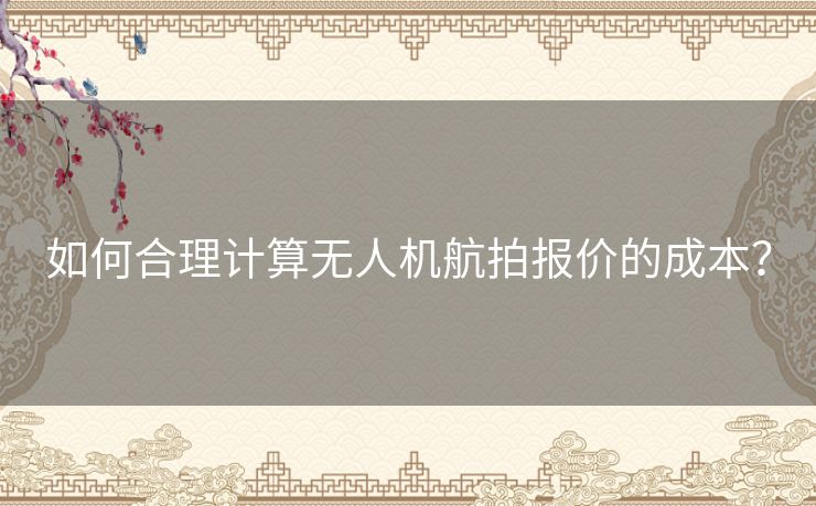 如何合理计算无人机航拍报价的成本？