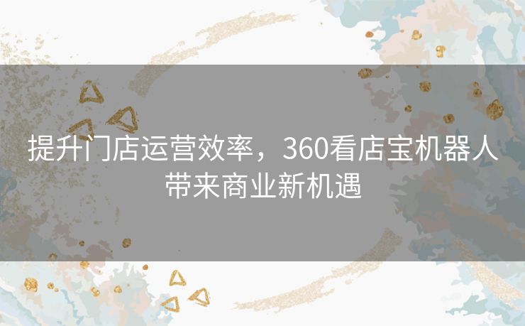 提升门店运营效率，360看店宝机器人带来商业新机遇