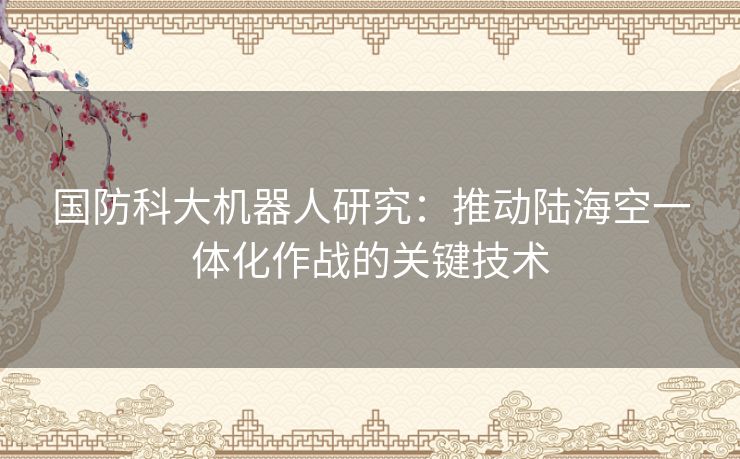 国防科大机器人研究：推动陆海空一体化作战的关键技术