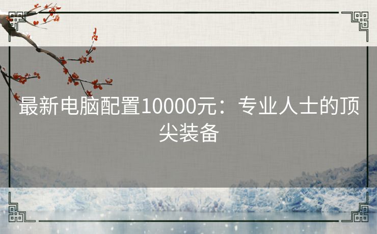 最新电脑配置10000元：专业人士的顶尖装备