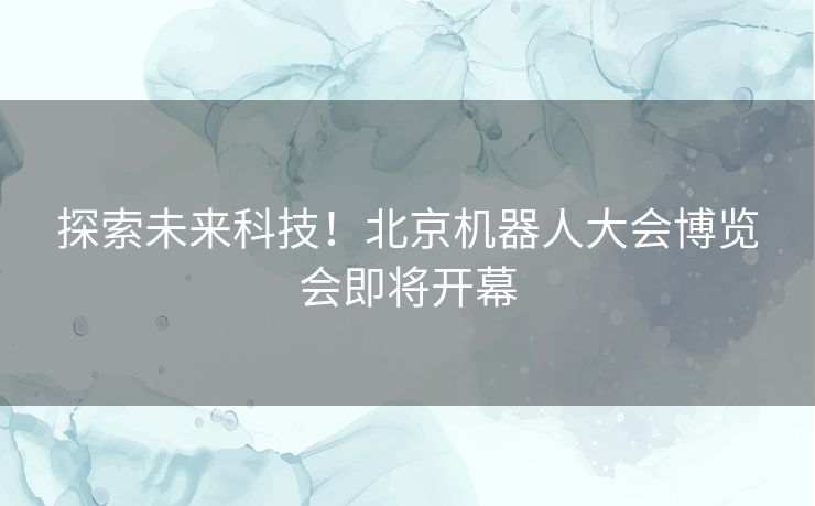 探索未来科技！北京机器人大会博览会即将开幕