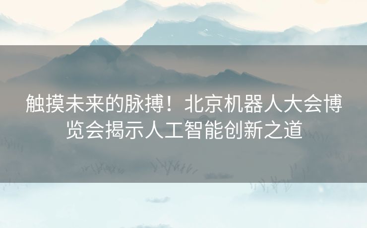 触摸未来的脉搏！北京机器人大会博览会揭示人工智能创新之道