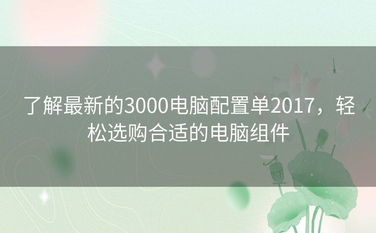 了解最新的3000电脑配置单2017，轻松选购合适的电脑组件