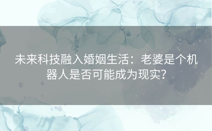 未来科技融入婚姻生活：老婆是个机器人是否可能成为现实？