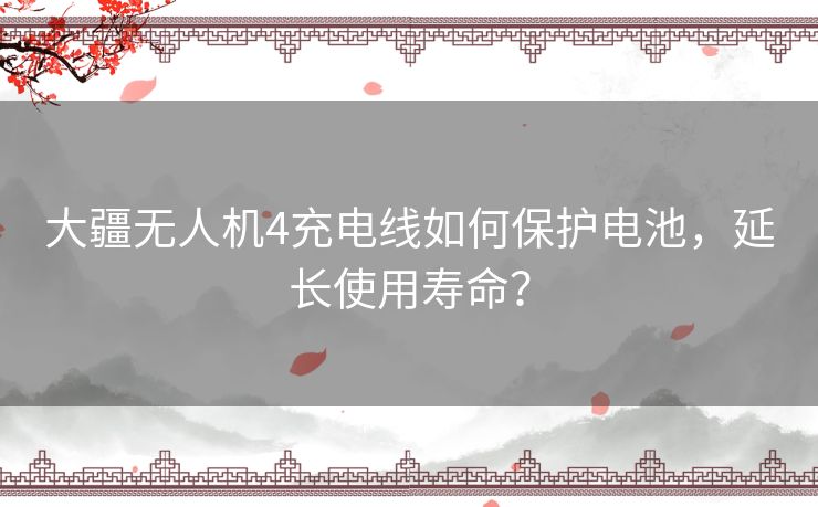 大疆无人机4充电线如何保护电池，延长使用寿命？