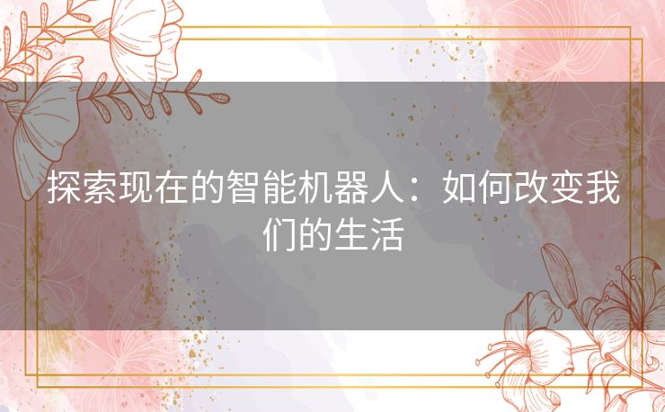 探索现在的智能机器人：如何改变我们的生活