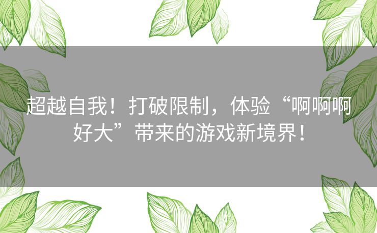 超越自我！打破限制，体验“啊啊啊好大”带来的游戏新境界！