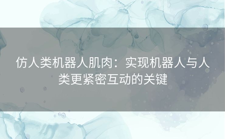 仿人类机器人肌肉：实现机器人与人类更紧密互动的关键